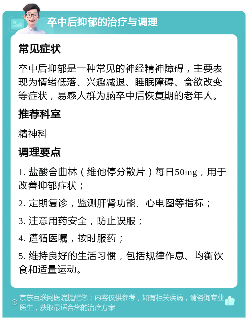 卒中后抑郁的治疗与调理 常见症状 卒中后抑郁是一种常见的神经精神障碍，主要表现为情绪低落、兴趣减退、睡眠障碍、食欲改变等症状，易感人群为脑卒中后恢复期的老年人。 推荐科室 精神科 调理要点 1. 盐酸舍曲林（维他停分散片）每日50mg，用于改善抑郁症状； 2. 定期复诊，监测肝肾功能、心电图等指标； 3. 注意用药安全，防止误服； 4. 遵循医嘱，按时服药； 5. 维持良好的生活习惯，包括规律作息、均衡饮食和适量运动。