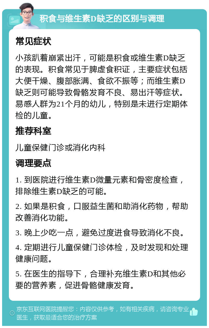 积食与维生素D缺乏的区别与调理 常见症状 小孩趴着崩紧出汗，可能是积食或维生素D缺乏的表现。积食常见于脾虚食积证，主要症状包括大便干燥、腹部胀满、食欲不振等；而维生素D缺乏则可能导致骨骼发育不良、易出汗等症状。易感人群为21个月的幼儿，特别是未进行定期体检的儿童。 推荐科室 儿童保健门诊或消化内科 调理要点 1. 到医院进行维生素D微量元素和骨密度检查，排除维生素D缺乏的可能。 2. 如果是积食，口服益生菌和助消化药物，帮助改善消化功能。 3. 晚上少吃一点，避免过度进食导致消化不良。 4. 定期进行儿童保健门诊体检，及时发现和处理健康问题。 5. 在医生的指导下，合理补充维生素D和其他必要的营养素，促进骨骼健康发育。