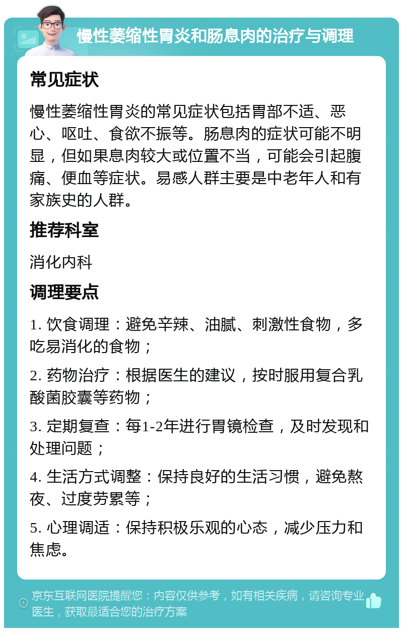 慢性萎缩性胃炎和肠息肉的治疗与调理 常见症状 慢性萎缩性胃炎的常见症状包括胃部不适、恶心、呕吐、食欲不振等。肠息肉的症状可能不明显，但如果息肉较大或位置不当，可能会引起腹痛、便血等症状。易感人群主要是中老年人和有家族史的人群。 推荐科室 消化内科 调理要点 1. 饮食调理：避免辛辣、油腻、刺激性食物，多吃易消化的食物； 2. 药物治疗：根据医生的建议，按时服用复合乳酸菌胶囊等药物； 3. 定期复查：每1-2年进行胃镜检查，及时发现和处理问题； 4. 生活方式调整：保持良好的生活习惯，避免熬夜、过度劳累等； 5. 心理调适：保持积极乐观的心态，减少压力和焦虑。