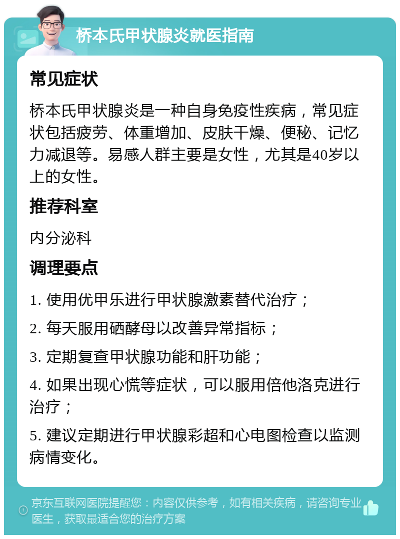 桥本氏甲状腺炎就医指南 常见症状 桥本氏甲状腺炎是一种自身免疫性疾病，常见症状包括疲劳、体重增加、皮肤干燥、便秘、记忆力减退等。易感人群主要是女性，尤其是40岁以上的女性。 推荐科室 内分泌科 调理要点 1. 使用优甲乐进行甲状腺激素替代治疗； 2. 每天服用硒酵母以改善异常指标； 3. 定期复查甲状腺功能和肝功能； 4. 如果出现心慌等症状，可以服用倍他洛克进行治疗； 5. 建议定期进行甲状腺彩超和心电图检查以监测病情变化。