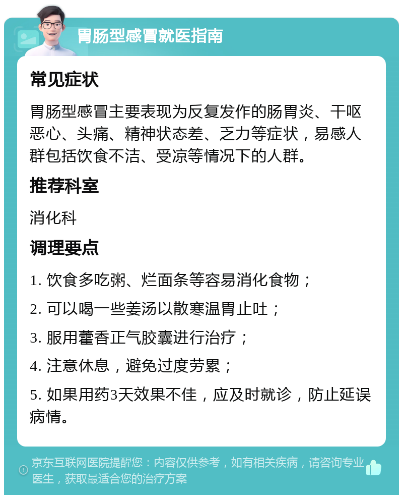 胃肠型感冒就医指南 常见症状 胃肠型感冒主要表现为反复发作的肠胃炎、干呕恶心、头痛、精神状态差、乏力等症状，易感人群包括饮食不洁、受凉等情况下的人群。 推荐科室 消化科 调理要点 1. 饮食多吃粥、烂面条等容易消化食物； 2. 可以喝一些姜汤以散寒温胃止吐； 3. 服用藿香正气胶囊进行治疗； 4. 注意休息，避免过度劳累； 5. 如果用药3天效果不佳，应及时就诊，防止延误病情。