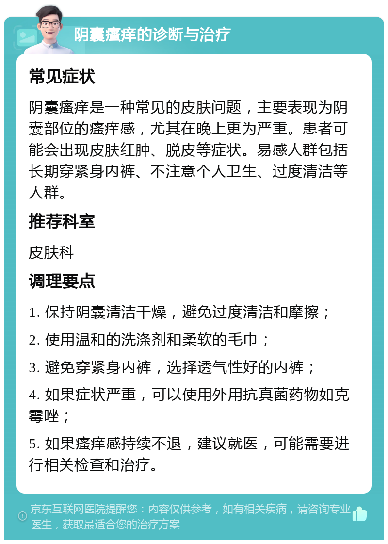 阴囊瘙痒的诊断与治疗 常见症状 阴囊瘙痒是一种常见的皮肤问题，主要表现为阴囊部位的瘙痒感，尤其在晚上更为严重。患者可能会出现皮肤红肿、脱皮等症状。易感人群包括长期穿紧身内裤、不注意个人卫生、过度清洁等人群。 推荐科室 皮肤科 调理要点 1. 保持阴囊清洁干燥，避免过度清洁和摩擦； 2. 使用温和的洗涤剂和柔软的毛巾； 3. 避免穿紧身内裤，选择透气性好的内裤； 4. 如果症状严重，可以使用外用抗真菌药物如克霉唑； 5. 如果瘙痒感持续不退，建议就医，可能需要进行相关检查和治疗。