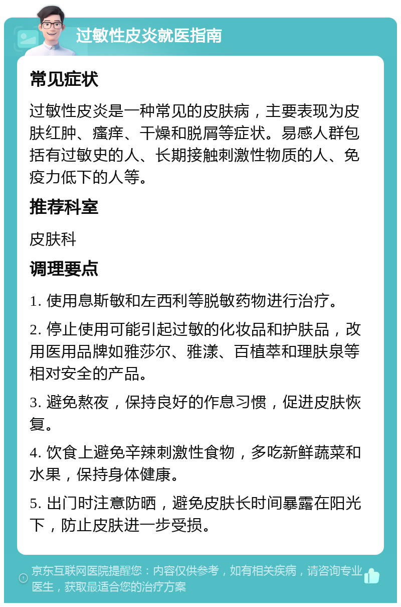 过敏性皮炎就医指南 常见症状 过敏性皮炎是一种常见的皮肤病，主要表现为皮肤红肿、瘙痒、干燥和脱屑等症状。易感人群包括有过敏史的人、长期接触刺激性物质的人、免疫力低下的人等。 推荐科室 皮肤科 调理要点 1. 使用息斯敏和左西利等脱敏药物进行治疗。 2. 停止使用可能引起过敏的化妆品和护肤品，改用医用品牌如雅莎尔、雅漾、百植萃和理肤泉等相对安全的产品。 3. 避免熬夜，保持良好的作息习惯，促进皮肤恢复。 4. 饮食上避免辛辣刺激性食物，多吃新鲜蔬菜和水果，保持身体健康。 5. 出门时注意防晒，避免皮肤长时间暴露在阳光下，防止皮肤进一步受损。