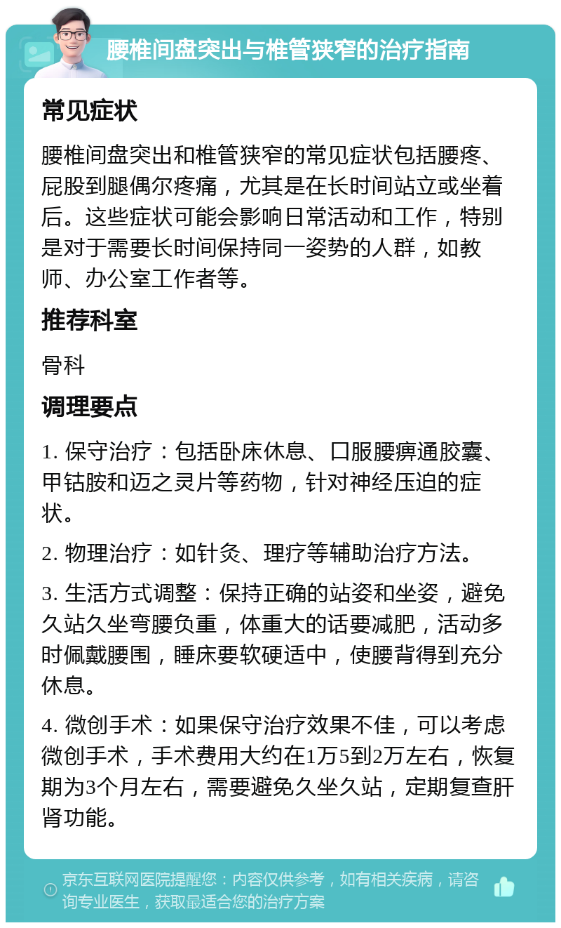 腰椎间盘突出与椎管狭窄的治疗指南 常见症状 腰椎间盘突出和椎管狭窄的常见症状包括腰疼、屁股到腿偶尔疼痛，尤其是在长时间站立或坐着后。这些症状可能会影响日常活动和工作，特别是对于需要长时间保持同一姿势的人群，如教师、办公室工作者等。 推荐科室 骨科 调理要点 1. 保守治疗：包括卧床休息、口服腰痹通胶囊、甲钴胺和迈之灵片等药物，针对神经压迫的症状。 2. 物理治疗：如针灸、理疗等辅助治疗方法。 3. 生活方式调整：保持正确的站姿和坐姿，避免久站久坐弯腰负重，体重大的话要减肥，活动多时佩戴腰围，睡床要软硬适中，使腰背得到充分休息。 4. 微创手术：如果保守治疗效果不佳，可以考虑微创手术，手术费用大约在1万5到2万左右，恢复期为3个月左右，需要避免久坐久站，定期复查肝肾功能。