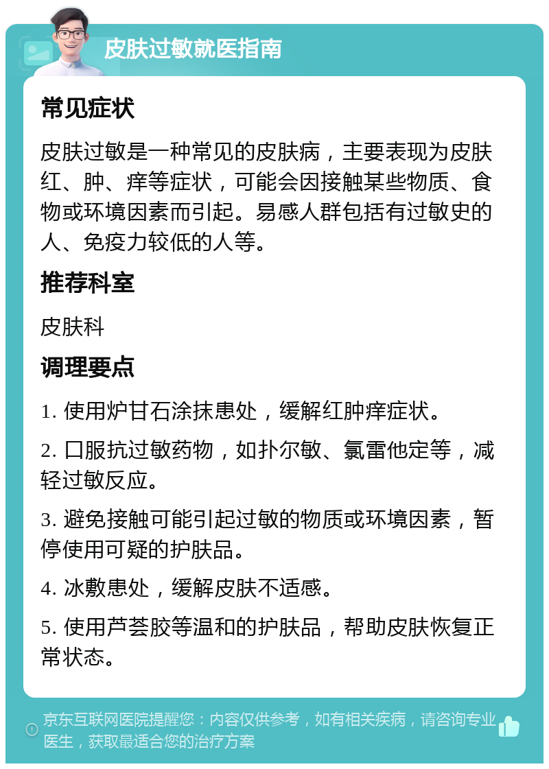 皮肤过敏就医指南 常见症状 皮肤过敏是一种常见的皮肤病，主要表现为皮肤红、肿、痒等症状，可能会因接触某些物质、食物或环境因素而引起。易感人群包括有过敏史的人、免疫力较低的人等。 推荐科室 皮肤科 调理要点 1. 使用炉甘石涂抹患处，缓解红肿痒症状。 2. 口服抗过敏药物，如扑尔敏、氯雷他定等，减轻过敏反应。 3. 避免接触可能引起过敏的物质或环境因素，暂停使用可疑的护肤品。 4. 冰敷患处，缓解皮肤不适感。 5. 使用芦荟胶等温和的护肤品，帮助皮肤恢复正常状态。