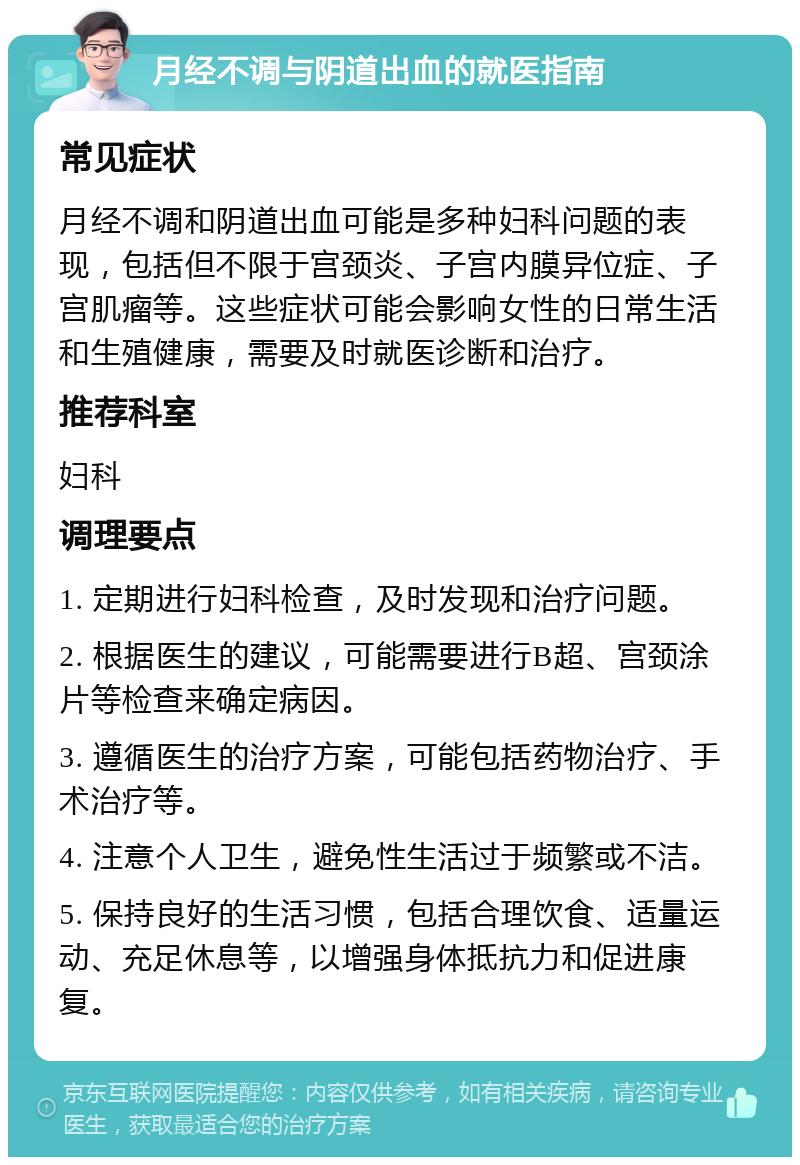 月经不调与阴道出血的就医指南 常见症状 月经不调和阴道出血可能是多种妇科问题的表现，包括但不限于宫颈炎、子宫内膜异位症、子宫肌瘤等。这些症状可能会影响女性的日常生活和生殖健康，需要及时就医诊断和治疗。 推荐科室 妇科 调理要点 1. 定期进行妇科检查，及时发现和治疗问题。 2. 根据医生的建议，可能需要进行B超、宫颈涂片等检查来确定病因。 3. 遵循医生的治疗方案，可能包括药物治疗、手术治疗等。 4. 注意个人卫生，避免性生活过于频繁或不洁。 5. 保持良好的生活习惯，包括合理饮食、适量运动、充足休息等，以增强身体抵抗力和促进康复。