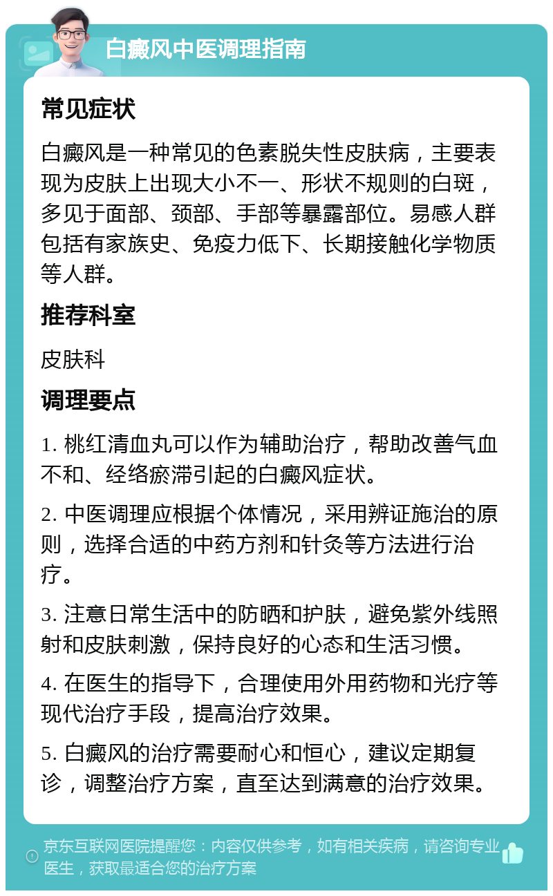 白癜风中医调理指南 常见症状 白癜风是一种常见的色素脱失性皮肤病，主要表现为皮肤上出现大小不一、形状不规则的白斑，多见于面部、颈部、手部等暴露部位。易感人群包括有家族史、免疫力低下、长期接触化学物质等人群。 推荐科室 皮肤科 调理要点 1. 桃红清血丸可以作为辅助治疗，帮助改善气血不和、经络瘀滞引起的白癜风症状。 2. 中医调理应根据个体情况，采用辨证施治的原则，选择合适的中药方剂和针灸等方法进行治疗。 3. 注意日常生活中的防晒和护肤，避免紫外线照射和皮肤刺激，保持良好的心态和生活习惯。 4. 在医生的指导下，合理使用外用药物和光疗等现代治疗手段，提高治疗效果。 5. 白癜风的治疗需要耐心和恒心，建议定期复诊，调整治疗方案，直至达到满意的治疗效果。