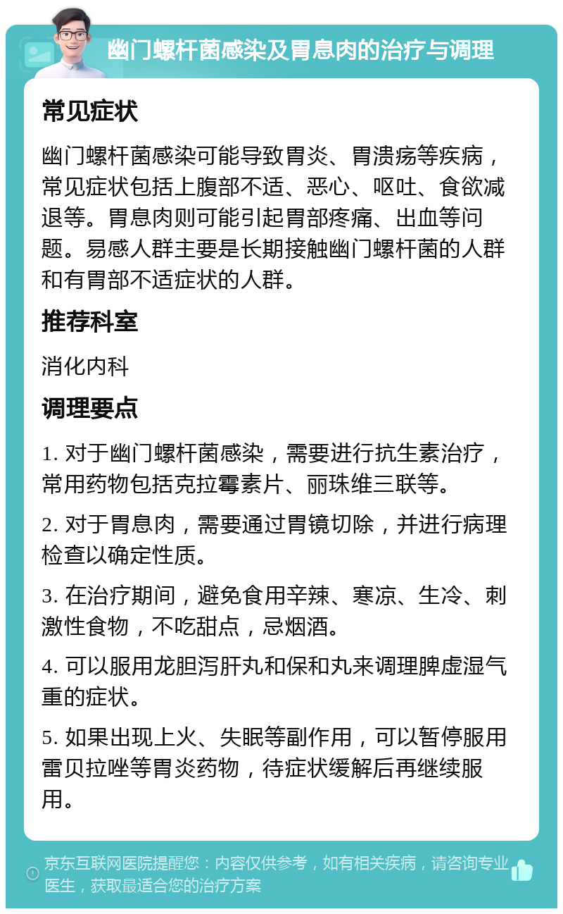 幽门螺杆菌感染及胃息肉的治疗与调理 常见症状 幽门螺杆菌感染可能导致胃炎、胃溃疡等疾病，常见症状包括上腹部不适、恶心、呕吐、食欲减退等。胃息肉则可能引起胃部疼痛、出血等问题。易感人群主要是长期接触幽门螺杆菌的人群和有胃部不适症状的人群。 推荐科室 消化内科 调理要点 1. 对于幽门螺杆菌感染，需要进行抗生素治疗，常用药物包括克拉霉素片、丽珠维三联等。 2. 对于胃息肉，需要通过胃镜切除，并进行病理检查以确定性质。 3. 在治疗期间，避免食用辛辣、寒凉、生冷、刺激性食物，不吃甜点，忌烟酒。 4. 可以服用龙胆泻肝丸和保和丸来调理脾虚湿气重的症状。 5. 如果出现上火、失眠等副作用，可以暂停服用雷贝拉唑等胃炎药物，待症状缓解后再继续服用。