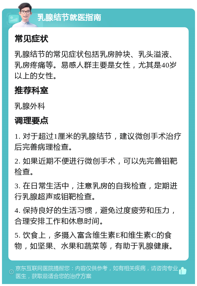 乳腺结节就医指南 常见症状 乳腺结节的常见症状包括乳房肿块、乳头溢液、乳房疼痛等。易感人群主要是女性，尤其是40岁以上的女性。 推荐科室 乳腺外科 调理要点 1. 对于超过1厘米的乳腺结节，建议微创手术治疗后完善病理检查。 2. 如果近期不便进行微创手术，可以先完善钼靶检查。 3. 在日常生活中，注意乳房的自我检查，定期进行乳腺超声或钼靶检查。 4. 保持良好的生活习惯，避免过度疲劳和压力，合理安排工作和休息时间。 5. 饮食上，多摄入富含维生素E和维生素C的食物，如坚果、水果和蔬菜等，有助于乳腺健康。