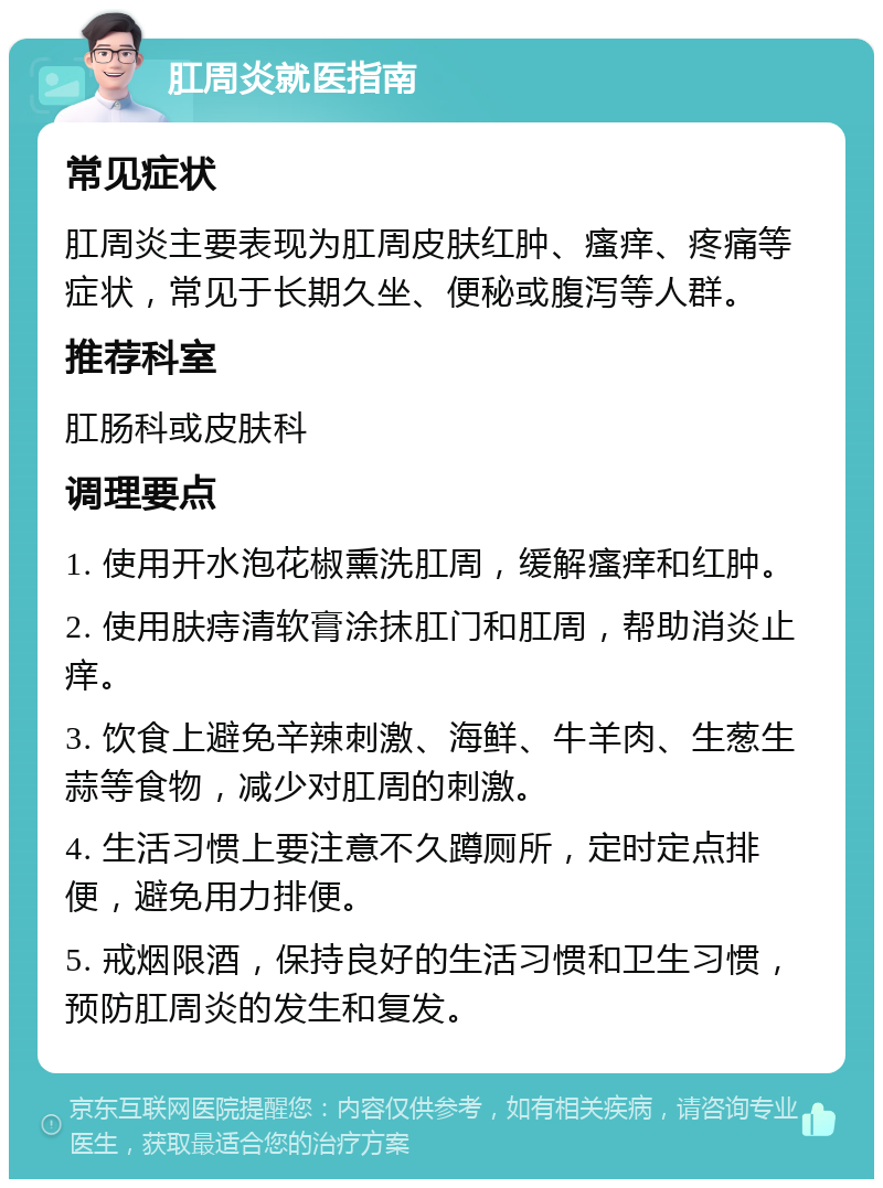 肛周炎就医指南 常见症状 肛周炎主要表现为肛周皮肤红肿、瘙痒、疼痛等症状，常见于长期久坐、便秘或腹泻等人群。 推荐科室 肛肠科或皮肤科 调理要点 1. 使用开水泡花椒熏洗肛周，缓解瘙痒和红肿。 2. 使用肤痔清软膏涂抹肛门和肛周，帮助消炎止痒。 3. 饮食上避免辛辣刺激、海鲜、牛羊肉、生葱生蒜等食物，减少对肛周的刺激。 4. 生活习惯上要注意不久蹲厕所，定时定点排便，避免用力排便。 5. 戒烟限酒，保持良好的生活习惯和卫生习惯，预防肛周炎的发生和复发。