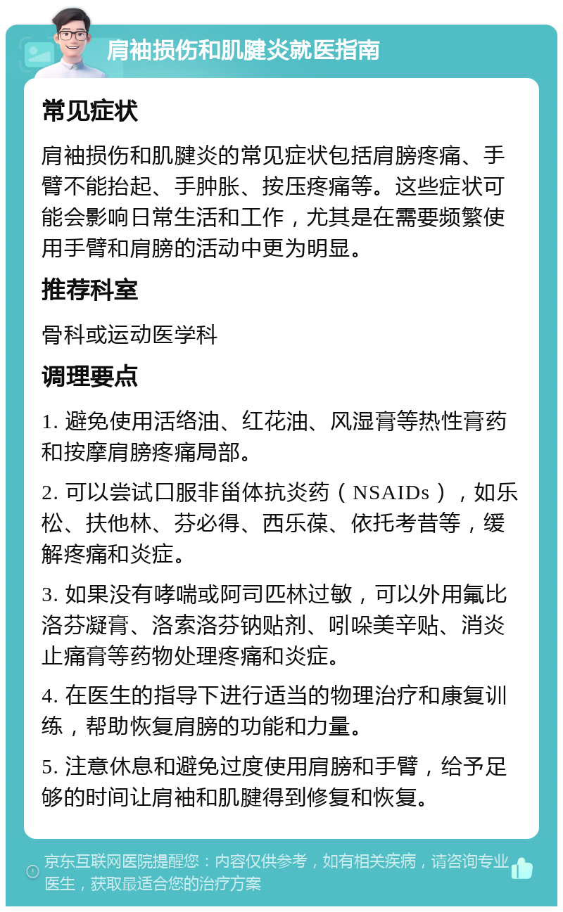 肩袖损伤和肌腱炎就医指南 常见症状 肩袖损伤和肌腱炎的常见症状包括肩膀疼痛、手臂不能抬起、手肿胀、按压疼痛等。这些症状可能会影响日常生活和工作，尤其是在需要频繁使用手臂和肩膀的活动中更为明显。 推荐科室 骨科或运动医学科 调理要点 1. 避免使用活络油、红花油、风湿膏等热性膏药和按摩肩膀疼痛局部。 2. 可以尝试口服非甾体抗炎药（NSAIDs），如乐松、扶他林、芬必得、西乐葆、依托考昔等，缓解疼痛和炎症。 3. 如果没有哮喘或阿司匹林过敏，可以外用氟比洛芬凝膏、洛索洛芬钠贴剂、吲哚美辛贴、消炎止痛膏等药物处理疼痛和炎症。 4. 在医生的指导下进行适当的物理治疗和康复训练，帮助恢复肩膀的功能和力量。 5. 注意休息和避免过度使用肩膀和手臂，给予足够的时间让肩袖和肌腱得到修复和恢复。