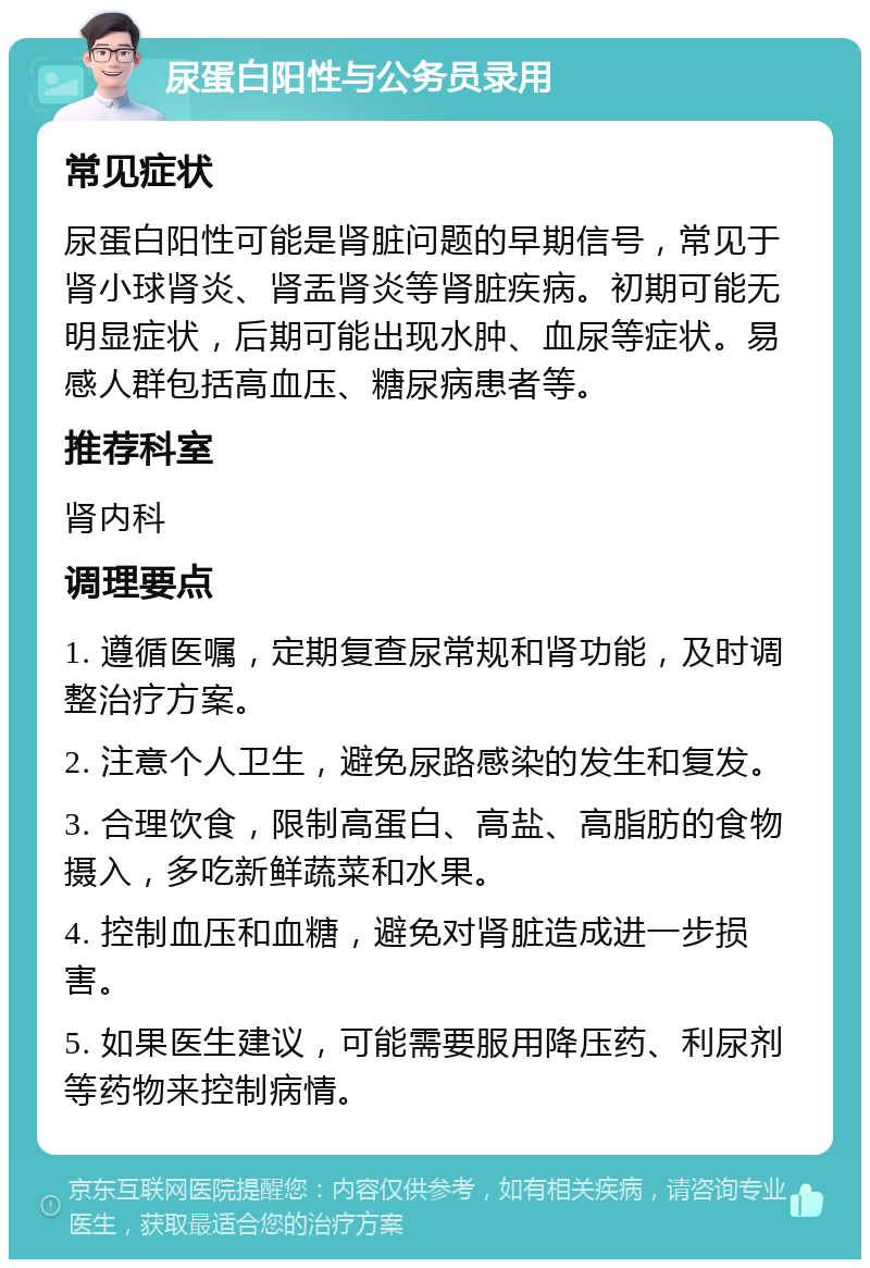 尿蛋白阳性与公务员录用 常见症状 尿蛋白阳性可能是肾脏问题的早期信号，常见于肾小球肾炎、肾盂肾炎等肾脏疾病。初期可能无明显症状，后期可能出现水肿、血尿等症状。易感人群包括高血压、糖尿病患者等。 推荐科室 肾内科 调理要点 1. 遵循医嘱，定期复查尿常规和肾功能，及时调整治疗方案。 2. 注意个人卫生，避免尿路感染的发生和复发。 3. 合理饮食，限制高蛋白、高盐、高脂肪的食物摄入，多吃新鲜蔬菜和水果。 4. 控制血压和血糖，避免对肾脏造成进一步损害。 5. 如果医生建议，可能需要服用降压药、利尿剂等药物来控制病情。