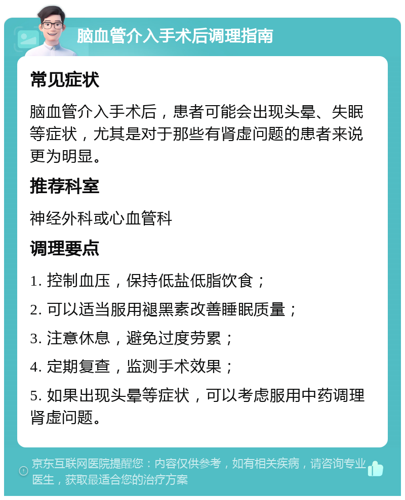 脑血管介入手术后调理指南 常见症状 脑血管介入手术后，患者可能会出现头晕、失眠等症状，尤其是对于那些有肾虚问题的患者来说更为明显。 推荐科室 神经外科或心血管科 调理要点 1. 控制血压，保持低盐低脂饮食； 2. 可以适当服用褪黑素改善睡眠质量； 3. 注意休息，避免过度劳累； 4. 定期复查，监测手术效果； 5. 如果出现头晕等症状，可以考虑服用中药调理肾虚问题。