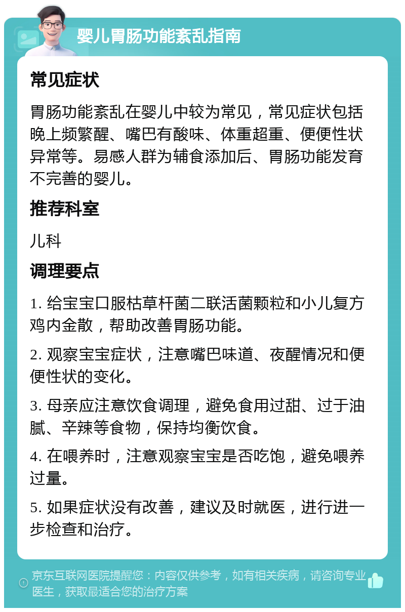 婴儿胃肠功能紊乱指南 常见症状 胃肠功能紊乱在婴儿中较为常见，常见症状包括晚上频繁醒、嘴巴有酸味、体重超重、便便性状异常等。易感人群为辅食添加后、胃肠功能发育不完善的婴儿。 推荐科室 儿科 调理要点 1. 给宝宝口服枯草杆菌二联活菌颗粒和小儿复方鸡内金散，帮助改善胃肠功能。 2. 观察宝宝症状，注意嘴巴味道、夜醒情况和便便性状的变化。 3. 母亲应注意饮食调理，避免食用过甜、过于油腻、辛辣等食物，保持均衡饮食。 4. 在喂养时，注意观察宝宝是否吃饱，避免喂养过量。 5. 如果症状没有改善，建议及时就医，进行进一步检查和治疗。