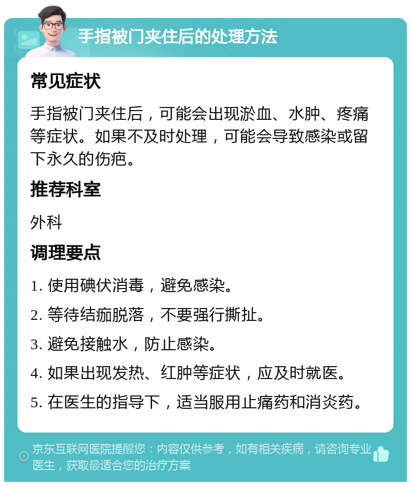 手指被门夹住后的处理方法 常见症状 手指被门夹住后，可能会出现淤血、水肿、疼痛等症状。如果不及时处理，可能会导致感染或留下永久的伤疤。 推荐科室 外科 调理要点 1. 使用碘伏消毒，避免感染。 2. 等待结痂脱落，不要强行撕扯。 3. 避免接触水，防止感染。 4. 如果出现发热、红肿等症状，应及时就医。 5. 在医生的指导下，适当服用止痛药和消炎药。