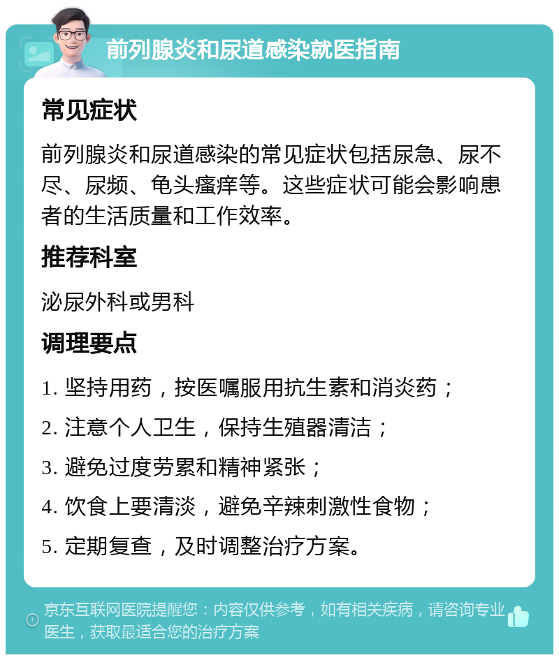 前列腺炎和尿道感染就医指南 常见症状 前列腺炎和尿道感染的常见症状包括尿急、尿不尽、尿频、龟头瘙痒等。这些症状可能会影响患者的生活质量和工作效率。 推荐科室 泌尿外科或男科 调理要点 1. 坚持用药，按医嘱服用抗生素和消炎药； 2. 注意个人卫生，保持生殖器清洁； 3. 避免过度劳累和精神紧张； 4. 饮食上要清淡，避免辛辣刺激性食物； 5. 定期复查，及时调整治疗方案。