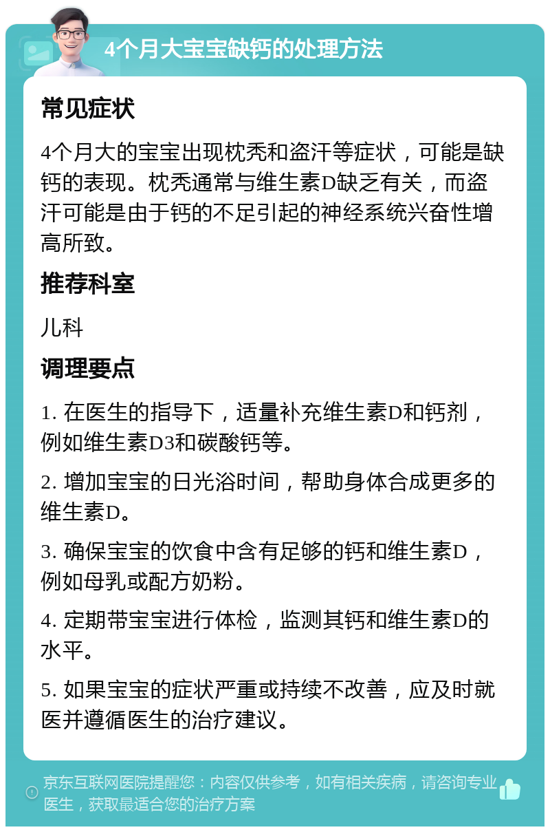 4个月大宝宝缺钙的处理方法 常见症状 4个月大的宝宝出现枕秃和盗汗等症状，可能是缺钙的表现。枕秃通常与维生素D缺乏有关，而盗汗可能是由于钙的不足引起的神经系统兴奋性增高所致。 推荐科室 儿科 调理要点 1. 在医生的指导下，适量补充维生素D和钙剂，例如维生素D3和碳酸钙等。 2. 增加宝宝的日光浴时间，帮助身体合成更多的维生素D。 3. 确保宝宝的饮食中含有足够的钙和维生素D，例如母乳或配方奶粉。 4. 定期带宝宝进行体检，监测其钙和维生素D的水平。 5. 如果宝宝的症状严重或持续不改善，应及时就医并遵循医生的治疗建议。