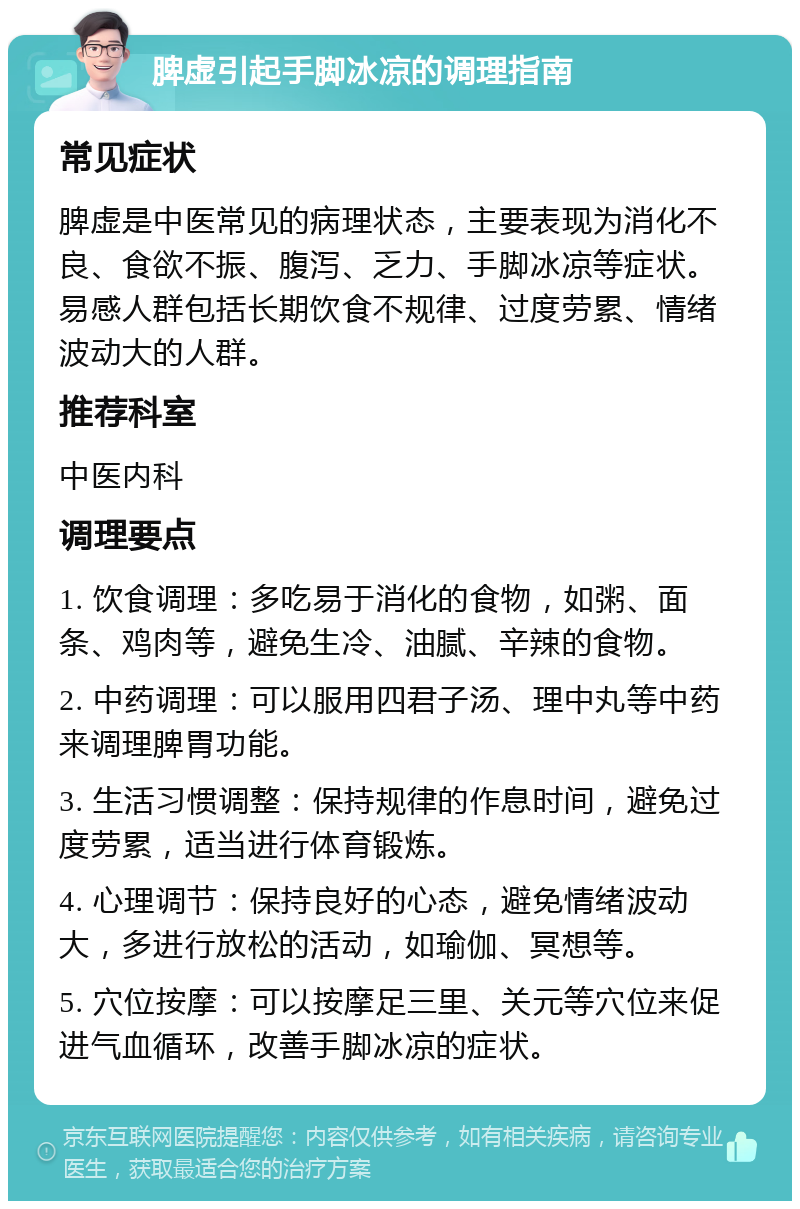 脾虚引起手脚冰凉的调理指南 常见症状 脾虚是中医常见的病理状态，主要表现为消化不良、食欲不振、腹泻、乏力、手脚冰凉等症状。易感人群包括长期饮食不规律、过度劳累、情绪波动大的人群。 推荐科室 中医内科 调理要点 1. 饮食调理：多吃易于消化的食物，如粥、面条、鸡肉等，避免生冷、油腻、辛辣的食物。 2. 中药调理：可以服用四君子汤、理中丸等中药来调理脾胃功能。 3. 生活习惯调整：保持规律的作息时间，避免过度劳累，适当进行体育锻炼。 4. 心理调节：保持良好的心态，避免情绪波动大，多进行放松的活动，如瑜伽、冥想等。 5. 穴位按摩：可以按摩足三里、关元等穴位来促进气血循环，改善手脚冰凉的症状。