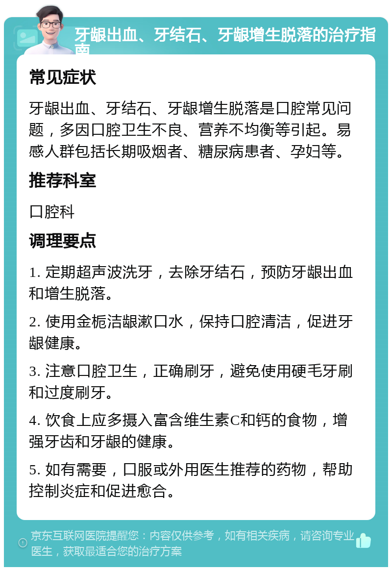 牙龈出血、牙结石、牙龈增生脱落的治疗指南 常见症状 牙龈出血、牙结石、牙龈增生脱落是口腔常见问题，多因口腔卫生不良、营养不均衡等引起。易感人群包括长期吸烟者、糖尿病患者、孕妇等。 推荐科室 口腔科 调理要点 1. 定期超声波洗牙，去除牙结石，预防牙龈出血和增生脱落。 2. 使用金栀洁龈漱口水，保持口腔清洁，促进牙龈健康。 3. 注意口腔卫生，正确刷牙，避免使用硬毛牙刷和过度刷牙。 4. 饮食上应多摄入富含维生素C和钙的食物，增强牙齿和牙龈的健康。 5. 如有需要，口服或外用医生推荐的药物，帮助控制炎症和促进愈合。