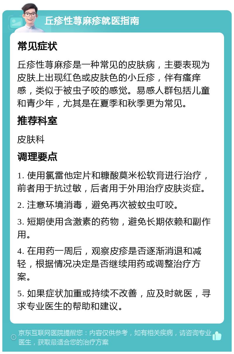 丘疹性荨麻疹就医指南 常见症状 丘疹性荨麻疹是一种常见的皮肤病，主要表现为皮肤上出现红色或皮肤色的小丘疹，伴有瘙痒感，类似于被虫子咬的感觉。易感人群包括儿童和青少年，尤其是在夏季和秋季更为常见。 推荐科室 皮肤科 调理要点 1. 使用氯雷他定片和糠酸莫米松软膏进行治疗，前者用于抗过敏，后者用于外用治疗皮肤炎症。 2. 注意环境消毒，避免再次被蚊虫叮咬。 3. 短期使用含激素的药物，避免长期依赖和副作用。 4. 在用药一周后，观察皮疹是否逐渐消退和减轻，根据情况决定是否继续用药或调整治疗方案。 5. 如果症状加重或持续不改善，应及时就医，寻求专业医生的帮助和建议。