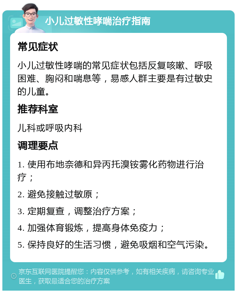 小儿过敏性哮喘治疗指南 常见症状 小儿过敏性哮喘的常见症状包括反复咳嗽、呼吸困难、胸闷和喘息等，易感人群主要是有过敏史的儿童。 推荐科室 儿科或呼吸内科 调理要点 1. 使用布地奈德和异丙托溴铵雾化药物进行治疗； 2. 避免接触过敏原； 3. 定期复查，调整治疗方案； 4. 加强体育锻炼，提高身体免疫力； 5. 保持良好的生活习惯，避免吸烟和空气污染。