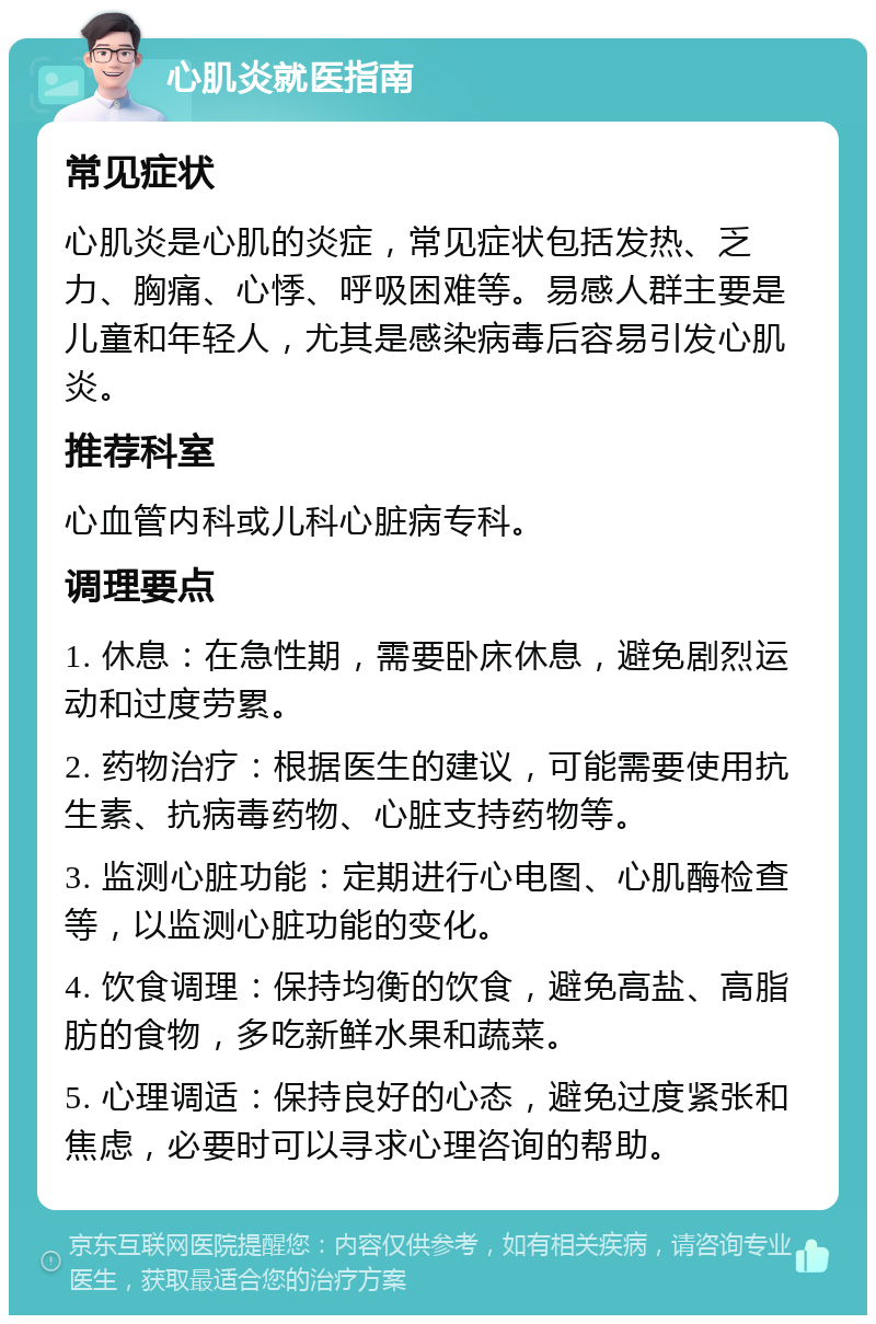 心肌炎就医指南 常见症状 心肌炎是心肌的炎症，常见症状包括发热、乏力、胸痛、心悸、呼吸困难等。易感人群主要是儿童和年轻人，尤其是感染病毒后容易引发心肌炎。 推荐科室 心血管内科或儿科心脏病专科。 调理要点 1. 休息：在急性期，需要卧床休息，避免剧烈运动和过度劳累。 2. 药物治疗：根据医生的建议，可能需要使用抗生素、抗病毒药物、心脏支持药物等。 3. 监测心脏功能：定期进行心电图、心肌酶检查等，以监测心脏功能的变化。 4. 饮食调理：保持均衡的饮食，避免高盐、高脂肪的食物，多吃新鲜水果和蔬菜。 5. 心理调适：保持良好的心态，避免过度紧张和焦虑，必要时可以寻求心理咨询的帮助。