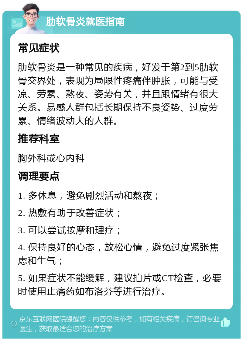 肋软骨炎就医指南 常见症状 肋软骨炎是一种常见的疾病，好发于第2到5肋软骨交界处，表现为局限性疼痛伴肿胀，可能与受凉、劳累、熬夜、姿势有关，并且跟情绪有很大关系。易感人群包括长期保持不良姿势、过度劳累、情绪波动大的人群。 推荐科室 胸外科或心内科 调理要点 1. 多休息，避免剧烈活动和熬夜； 2. 热敷有助于改善症状； 3. 可以尝试按摩和理疗； 4. 保持良好的心态，放松心情，避免过度紧张焦虑和生气； 5. 如果症状不能缓解，建议拍片或CT检查，必要时使用止痛药如布洛芬等进行治疗。