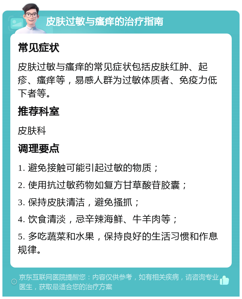 皮肤过敏与瘙痒的治疗指南 常见症状 皮肤过敏与瘙痒的常见症状包括皮肤红肿、起疹、瘙痒等，易感人群为过敏体质者、免疫力低下者等。 推荐科室 皮肤科 调理要点 1. 避免接触可能引起过敏的物质； 2. 使用抗过敏药物如复方甘草酸苷胶囊； 3. 保持皮肤清洁，避免搔抓； 4. 饮食清淡，忌辛辣海鲜、牛羊肉等； 5. 多吃蔬菜和水果，保持良好的生活习惯和作息规律。