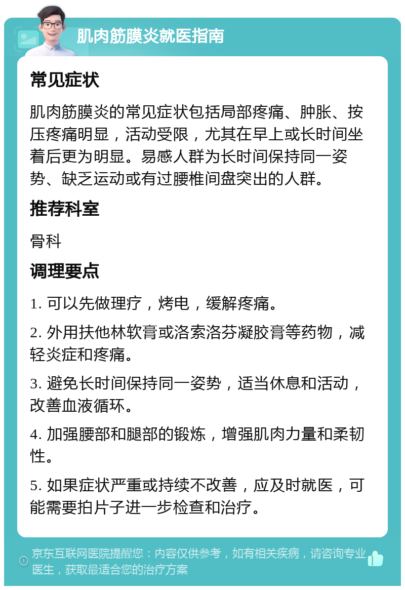 肌肉筋膜炎就医指南 常见症状 肌肉筋膜炎的常见症状包括局部疼痛、肿胀、按压疼痛明显，活动受限，尤其在早上或长时间坐着后更为明显。易感人群为长时间保持同一姿势、缺乏运动或有过腰椎间盘突出的人群。 推荐科室 骨科 调理要点 1. 可以先做理疗，烤电，缓解疼痛。 2. 外用扶他林软膏或洛索洛芬凝胶膏等药物，减轻炎症和疼痛。 3. 避免长时间保持同一姿势，适当休息和活动，改善血液循环。 4. 加强腰部和腿部的锻炼，增强肌肉力量和柔韧性。 5. 如果症状严重或持续不改善，应及时就医，可能需要拍片子进一步检查和治疗。