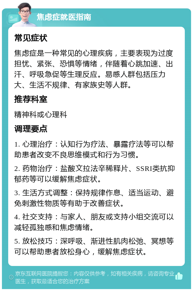 焦虑症就医指南 常见症状 焦虑症是一种常见的心理疾病，主要表现为过度担忧、紧张、恐惧等情绪，伴随着心跳加速、出汗、呼吸急促等生理反应。易感人群包括压力大、生活不规律、有家族史等人群。 推荐科室 精神科或心理科 调理要点 1. 心理治疗：认知行为疗法、暴露疗法等可以帮助患者改变不良思维模式和行为习惯。 2. 药物治疗：盐酸文拉法辛稀释片、SSRI类抗抑郁药等可以缓解焦虑症状。 3. 生活方式调整：保持规律作息、适当运动、避免刺激性物质等有助于改善症状。 4. 社交支持：与家人、朋友或支持小组交流可以减轻孤独感和焦虑情绪。 5. 放松技巧：深呼吸、渐进性肌肉松弛、冥想等可以帮助患者放松身心，缓解焦虑症状。