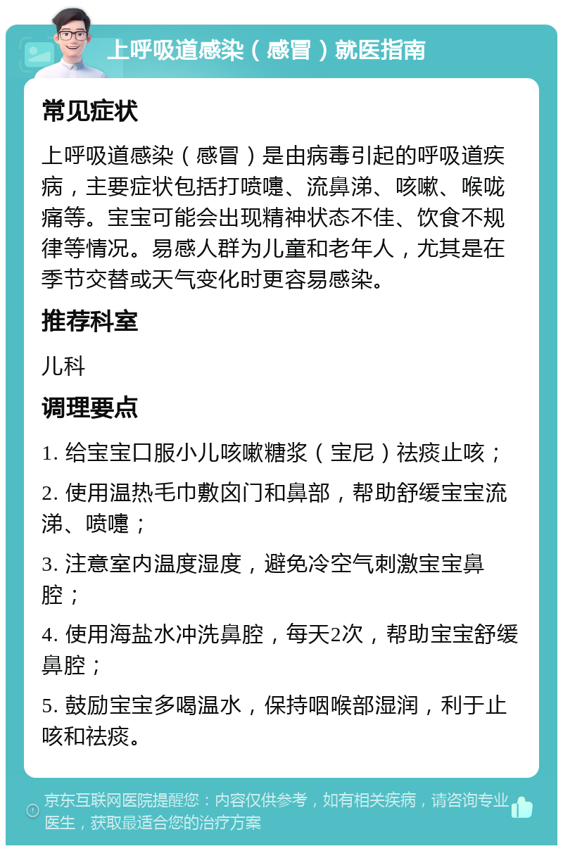 上呼吸道感染（感冒）就医指南 常见症状 上呼吸道感染（感冒）是由病毒引起的呼吸道疾病，主要症状包括打喷嚏、流鼻涕、咳嗽、喉咙痛等。宝宝可能会出现精神状态不佳、饮食不规律等情况。易感人群为儿童和老年人，尤其是在季节交替或天气变化时更容易感染。 推荐科室 儿科 调理要点 1. 给宝宝口服小儿咳嗽糖浆（宝尼）祛痰止咳； 2. 使用温热毛巾敷囟门和鼻部，帮助舒缓宝宝流涕、喷嚏； 3. 注意室内温度湿度，避免冷空气刺激宝宝鼻腔； 4. 使用海盐水冲洗鼻腔，每天2次，帮助宝宝舒缓鼻腔； 5. 鼓励宝宝多喝温水，保持咽喉部湿润，利于止咳和祛痰。