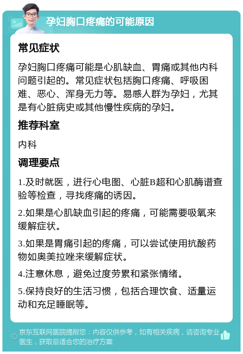 孕妇胸口疼痛的可能原因 常见症状 孕妇胸口疼痛可能是心肌缺血、胃痛或其他内科问题引起的。常见症状包括胸口疼痛、呼吸困难、恶心、浑身无力等。易感人群为孕妇，尤其是有心脏病史或其他慢性疾病的孕妇。 推荐科室 内科 调理要点 1.及时就医，进行心电图、心脏B超和心肌酶谱查验等检查，寻找疼痛的诱因。 2.如果是心肌缺血引起的疼痛，可能需要吸氧来缓解症状。 3.如果是胃痛引起的疼痛，可以尝试使用抗酸药物如奥美拉唑来缓解症状。 4.注意休息，避免过度劳累和紧张情绪。 5.保持良好的生活习惯，包括合理饮食、适量运动和充足睡眠等。