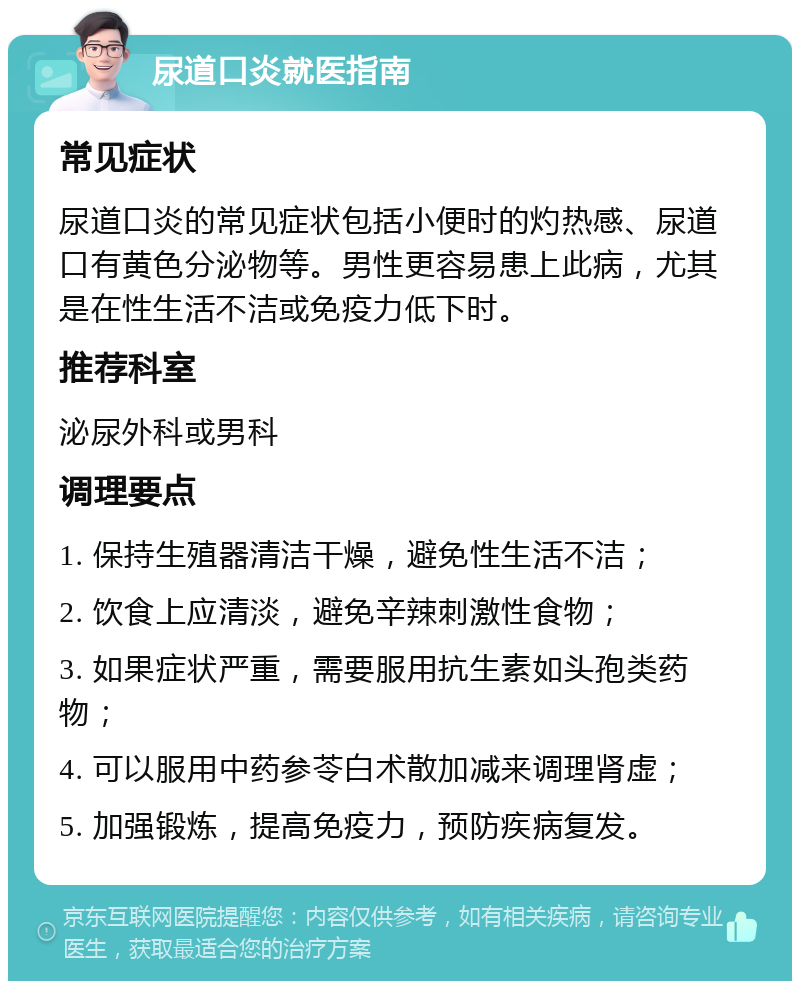 尿道口炎就医指南 常见症状 尿道口炎的常见症状包括小便时的灼热感、尿道口有黄色分泌物等。男性更容易患上此病，尤其是在性生活不洁或免疫力低下时。 推荐科室 泌尿外科或男科 调理要点 1. 保持生殖器清洁干燥，避免性生活不洁； 2. 饮食上应清淡，避免辛辣刺激性食物； 3. 如果症状严重，需要服用抗生素如头孢类药物； 4. 可以服用中药参苓白术散加减来调理肾虚； 5. 加强锻炼，提高免疫力，预防疾病复发。