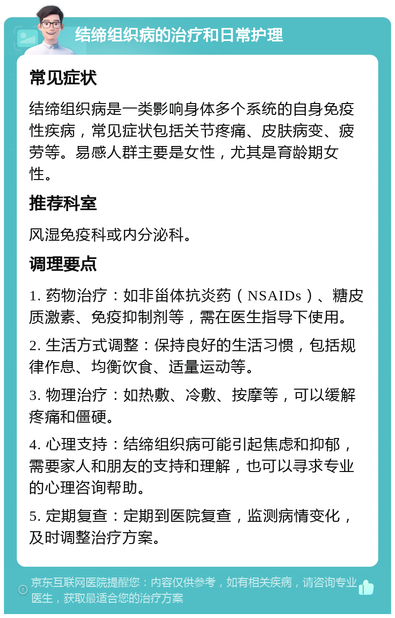 结缔组织病的治疗和日常护理 常见症状 结缔组织病是一类影响身体多个系统的自身免疫性疾病，常见症状包括关节疼痛、皮肤病变、疲劳等。易感人群主要是女性，尤其是育龄期女性。 推荐科室 风湿免疫科或内分泌科。 调理要点 1. 药物治疗：如非甾体抗炎药（NSAIDs）、糖皮质激素、免疫抑制剂等，需在医生指导下使用。 2. 生活方式调整：保持良好的生活习惯，包括规律作息、均衡饮食、适量运动等。 3. 物理治疗：如热敷、冷敷、按摩等，可以缓解疼痛和僵硬。 4. 心理支持：结缔组织病可能引起焦虑和抑郁，需要家人和朋友的支持和理解，也可以寻求专业的心理咨询帮助。 5. 定期复查：定期到医院复查，监测病情变化，及时调整治疗方案。