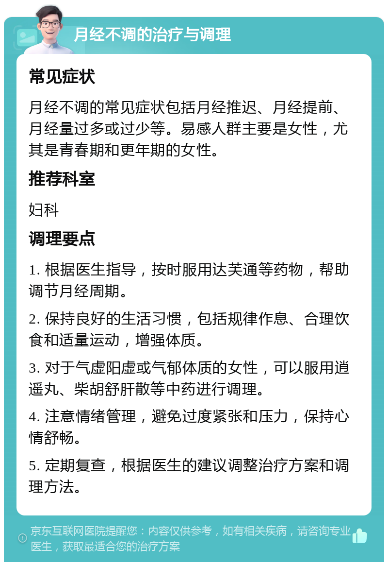 月经不调的治疗与调理 常见症状 月经不调的常见症状包括月经推迟、月经提前、月经量过多或过少等。易感人群主要是女性，尤其是青春期和更年期的女性。 推荐科室 妇科 调理要点 1. 根据医生指导，按时服用达芙通等药物，帮助调节月经周期。 2. 保持良好的生活习惯，包括规律作息、合理饮食和适量运动，增强体质。 3. 对于气虚阳虚或气郁体质的女性，可以服用逍遥丸、柴胡舒肝散等中药进行调理。 4. 注意情绪管理，避免过度紧张和压力，保持心情舒畅。 5. 定期复查，根据医生的建议调整治疗方案和调理方法。