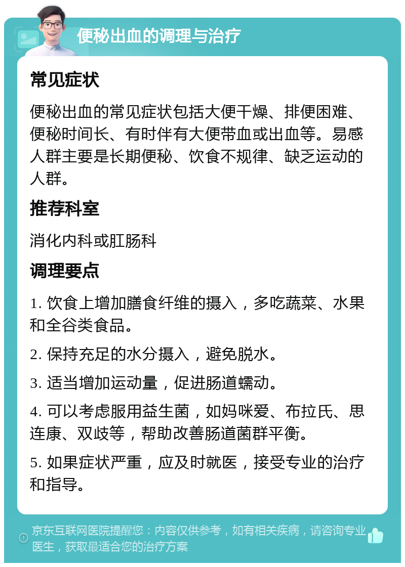 便秘出血的调理与治疗 常见症状 便秘出血的常见症状包括大便干燥、排便困难、便秘时间长、有时伴有大便带血或出血等。易感人群主要是长期便秘、饮食不规律、缺乏运动的人群。 推荐科室 消化内科或肛肠科 调理要点 1. 饮食上增加膳食纤维的摄入，多吃蔬菜、水果和全谷类食品。 2. 保持充足的水分摄入，避免脱水。 3. 适当增加运动量，促进肠道蠕动。 4. 可以考虑服用益生菌，如妈咪爱、布拉氏、思连康、双歧等，帮助改善肠道菌群平衡。 5. 如果症状严重，应及时就医，接受专业的治疗和指导。