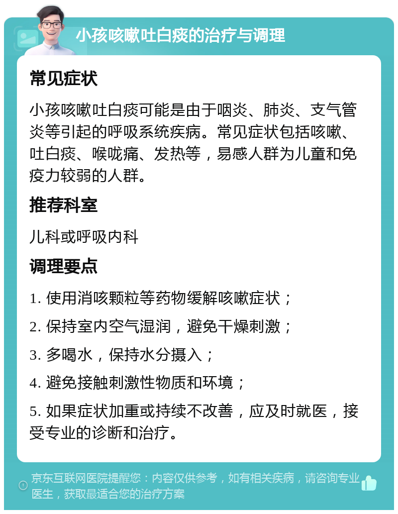 小孩咳嗽吐白痰的治疗与调理 常见症状 小孩咳嗽吐白痰可能是由于咽炎、肺炎、支气管炎等引起的呼吸系统疾病。常见症状包括咳嗽、吐白痰、喉咙痛、发热等，易感人群为儿童和免疫力较弱的人群。 推荐科室 儿科或呼吸内科 调理要点 1. 使用消咳颗粒等药物缓解咳嗽症状； 2. 保持室内空气湿润，避免干燥刺激； 3. 多喝水，保持水分摄入； 4. 避免接触刺激性物质和环境； 5. 如果症状加重或持续不改善，应及时就医，接受专业的诊断和治疗。