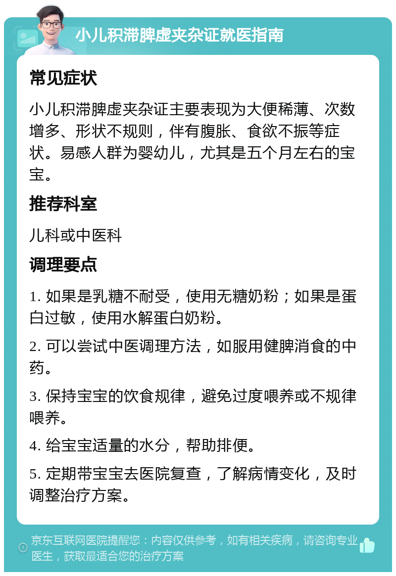 小儿积滞脾虚夹杂证就医指南 常见症状 小儿积滞脾虚夹杂证主要表现为大便稀薄、次数增多、形状不规则，伴有腹胀、食欲不振等症状。易感人群为婴幼儿，尤其是五个月左右的宝宝。 推荐科室 儿科或中医科 调理要点 1. 如果是乳糖不耐受，使用无糖奶粉；如果是蛋白过敏，使用水解蛋白奶粉。 2. 可以尝试中医调理方法，如服用健脾消食的中药。 3. 保持宝宝的饮食规律，避免过度喂养或不规律喂养。 4. 给宝宝适量的水分，帮助排便。 5. 定期带宝宝去医院复查，了解病情变化，及时调整治疗方案。