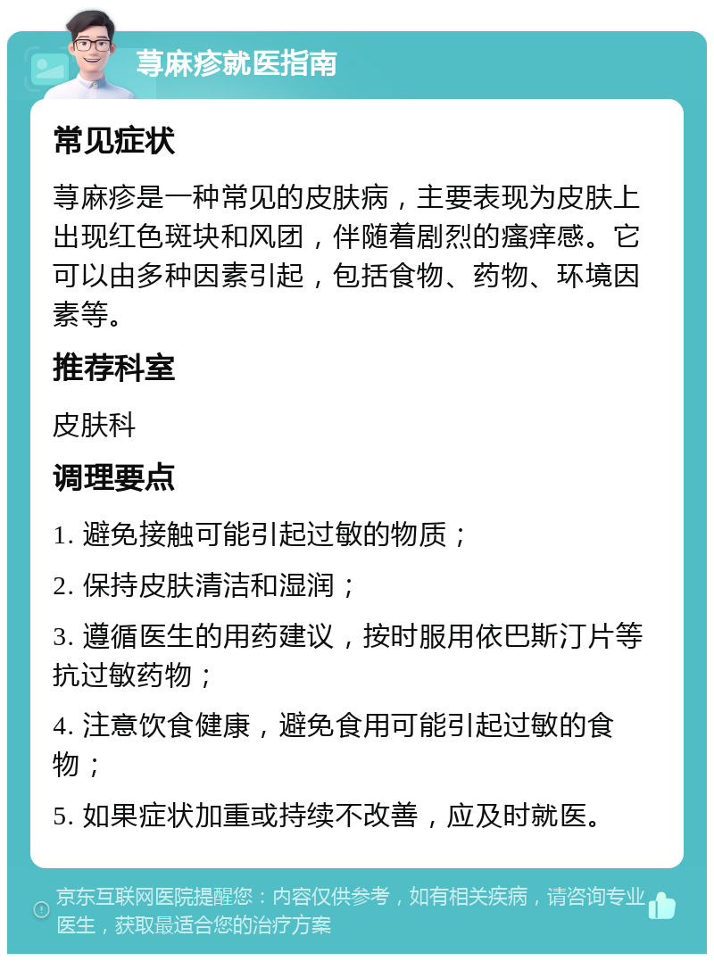 荨麻疹就医指南 常见症状 荨麻疹是一种常见的皮肤病，主要表现为皮肤上出现红色斑块和风团，伴随着剧烈的瘙痒感。它可以由多种因素引起，包括食物、药物、环境因素等。 推荐科室 皮肤科 调理要点 1. 避免接触可能引起过敏的物质； 2. 保持皮肤清洁和湿润； 3. 遵循医生的用药建议，按时服用依巴斯汀片等抗过敏药物； 4. 注意饮食健康，避免食用可能引起过敏的食物； 5. 如果症状加重或持续不改善，应及时就医。