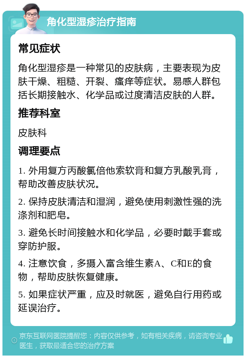 角化型湿疹治疗指南 常见症状 角化型湿疹是一种常见的皮肤病，主要表现为皮肤干燥、粗糙、开裂、瘙痒等症状。易感人群包括长期接触水、化学品或过度清洁皮肤的人群。 推荐科室 皮肤科 调理要点 1. 外用复方丙酸氯倍他索软膏和复方乳酸乳膏，帮助改善皮肤状况。 2. 保持皮肤清洁和湿润，避免使用刺激性强的洗涤剂和肥皂。 3. 避免长时间接触水和化学品，必要时戴手套或穿防护服。 4. 注意饮食，多摄入富含维生素A、C和E的食物，帮助皮肤恢复健康。 5. 如果症状严重，应及时就医，避免自行用药或延误治疗。