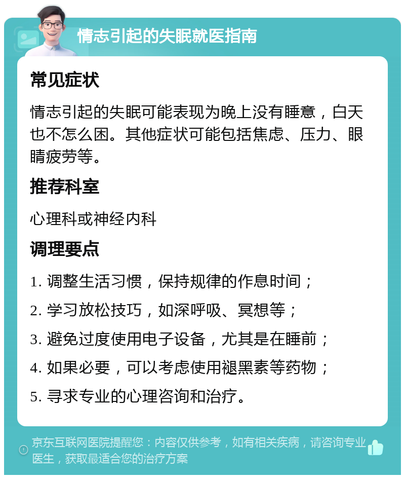 情志引起的失眠就医指南 常见症状 情志引起的失眠可能表现为晚上没有睡意，白天也不怎么困。其他症状可能包括焦虑、压力、眼睛疲劳等。 推荐科室 心理科或神经内科 调理要点 1. 调整生活习惯，保持规律的作息时间； 2. 学习放松技巧，如深呼吸、冥想等； 3. 避免过度使用电子设备，尤其是在睡前； 4. 如果必要，可以考虑使用褪黑素等药物； 5. 寻求专业的心理咨询和治疗。