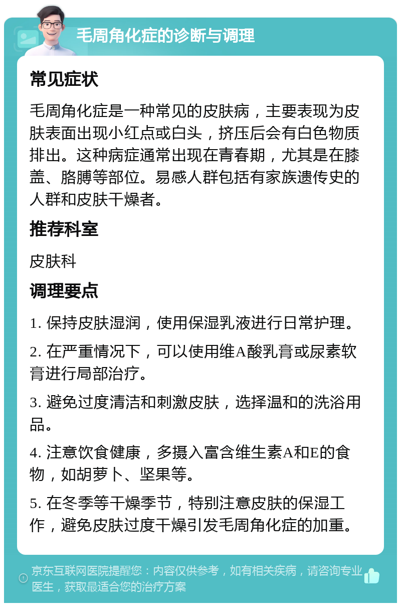 毛周角化症的诊断与调理 常见症状 毛周角化症是一种常见的皮肤病，主要表现为皮肤表面出现小红点或白头，挤压后会有白色物质排出。这种病症通常出现在青春期，尤其是在膝盖、胳膊等部位。易感人群包括有家族遗传史的人群和皮肤干燥者。 推荐科室 皮肤科 调理要点 1. 保持皮肤湿润，使用保湿乳液进行日常护理。 2. 在严重情况下，可以使用维A酸乳膏或尿素软膏进行局部治疗。 3. 避免过度清洁和刺激皮肤，选择温和的洗浴用品。 4. 注意饮食健康，多摄入富含维生素A和E的食物，如胡萝卜、坚果等。 5. 在冬季等干燥季节，特别注意皮肤的保湿工作，避免皮肤过度干燥引发毛周角化症的加重。