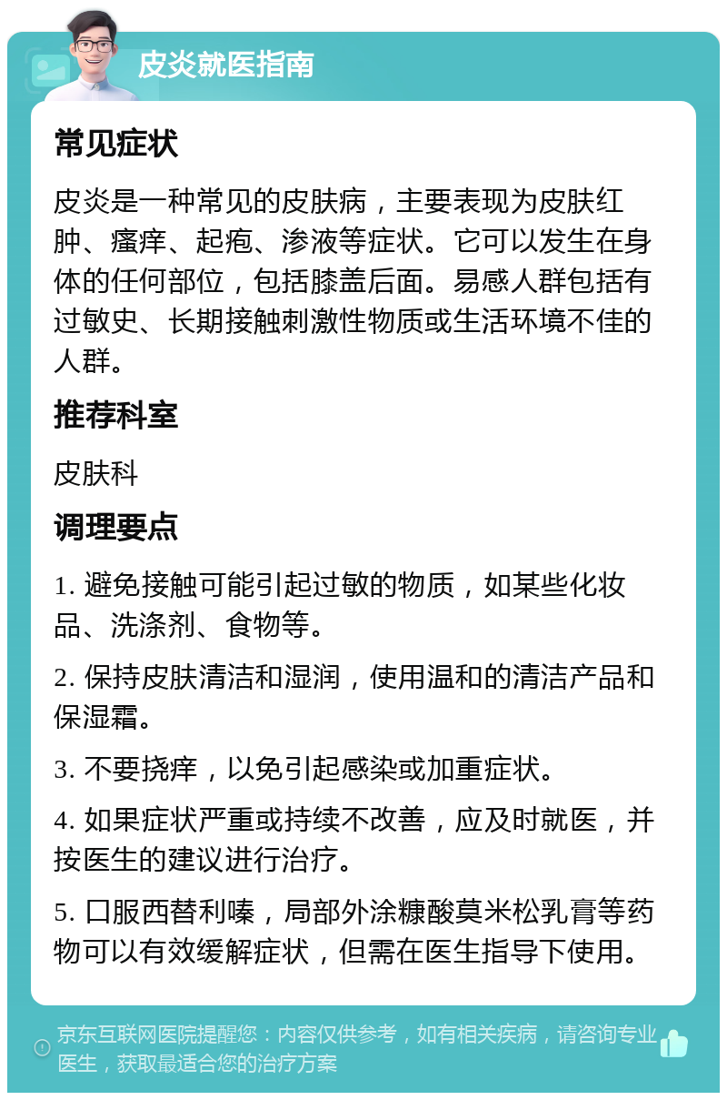 皮炎就医指南 常见症状 皮炎是一种常见的皮肤病，主要表现为皮肤红肿、瘙痒、起疱、渗液等症状。它可以发生在身体的任何部位，包括膝盖后面。易感人群包括有过敏史、长期接触刺激性物质或生活环境不佳的人群。 推荐科室 皮肤科 调理要点 1. 避免接触可能引起过敏的物质，如某些化妆品、洗涤剂、食物等。 2. 保持皮肤清洁和湿润，使用温和的清洁产品和保湿霜。 3. 不要挠痒，以免引起感染或加重症状。 4. 如果症状严重或持续不改善，应及时就医，并按医生的建议进行治疗。 5. 口服西替利嗪，局部外涂糠酸莫米松乳膏等药物可以有效缓解症状，但需在医生指导下使用。