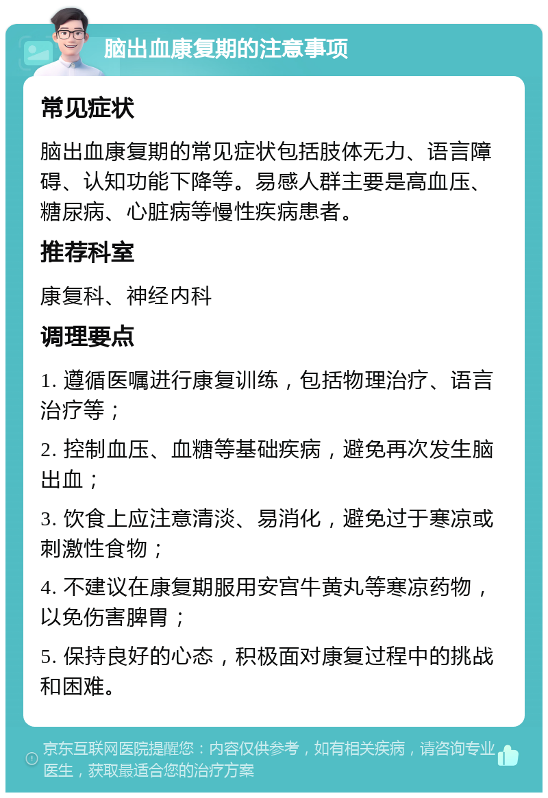 脑出血康复期的注意事项 常见症状 脑出血康复期的常见症状包括肢体无力、语言障碍、认知功能下降等。易感人群主要是高血压、糖尿病、心脏病等慢性疾病患者。 推荐科室 康复科、神经内科 调理要点 1. 遵循医嘱进行康复训练，包括物理治疗、语言治疗等； 2. 控制血压、血糖等基础疾病，避免再次发生脑出血； 3. 饮食上应注意清淡、易消化，避免过于寒凉或刺激性食物； 4. 不建议在康复期服用安宫牛黄丸等寒凉药物，以免伤害脾胃； 5. 保持良好的心态，积极面对康复过程中的挑战和困难。