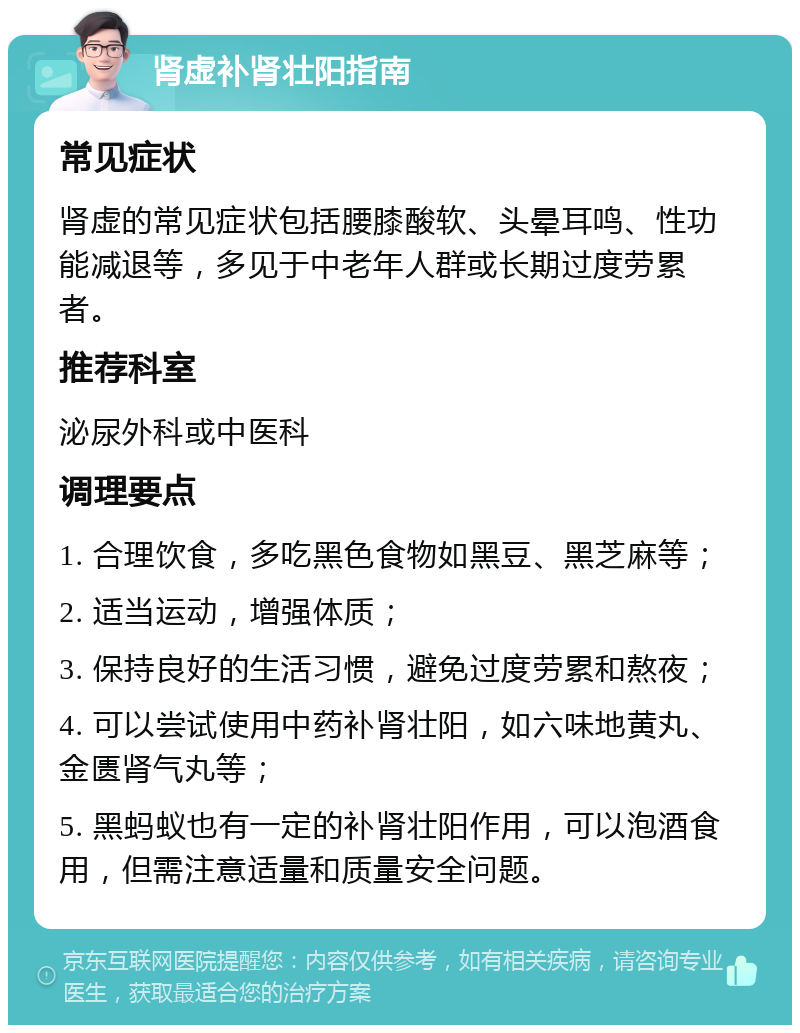 肾虚补肾壮阳指南 常见症状 肾虚的常见症状包括腰膝酸软、头晕耳鸣、性功能减退等，多见于中老年人群或长期过度劳累者。 推荐科室 泌尿外科或中医科 调理要点 1. 合理饮食，多吃黑色食物如黑豆、黑芝麻等； 2. 适当运动，增强体质； 3. 保持良好的生活习惯，避免过度劳累和熬夜； 4. 可以尝试使用中药补肾壮阳，如六味地黄丸、金匮肾气丸等； 5. 黑蚂蚁也有一定的补肾壮阳作用，可以泡酒食用，但需注意适量和质量安全问题。