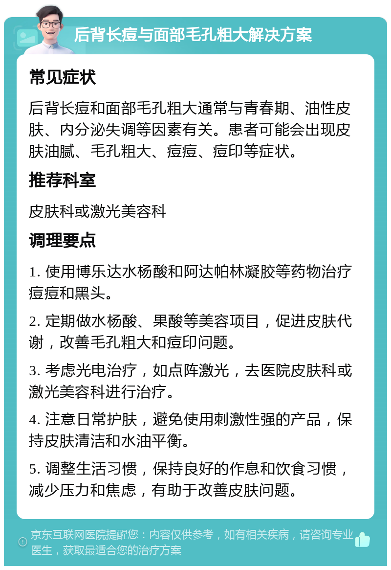 后背长痘与面部毛孔粗大解决方案 常见症状 后背长痘和面部毛孔粗大通常与青春期、油性皮肤、内分泌失调等因素有关。患者可能会出现皮肤油腻、毛孔粗大、痘痘、痘印等症状。 推荐科室 皮肤科或激光美容科 调理要点 1. 使用博乐达水杨酸和阿达帕林凝胶等药物治疗痘痘和黑头。 2. 定期做水杨酸、果酸等美容项目，促进皮肤代谢，改善毛孔粗大和痘印问题。 3. 考虑光电治疗，如点阵激光，去医院皮肤科或激光美容科进行治疗。 4. 注意日常护肤，避免使用刺激性强的产品，保持皮肤清洁和水油平衡。 5. 调整生活习惯，保持良好的作息和饮食习惯，减少压力和焦虑，有助于改善皮肤问题。