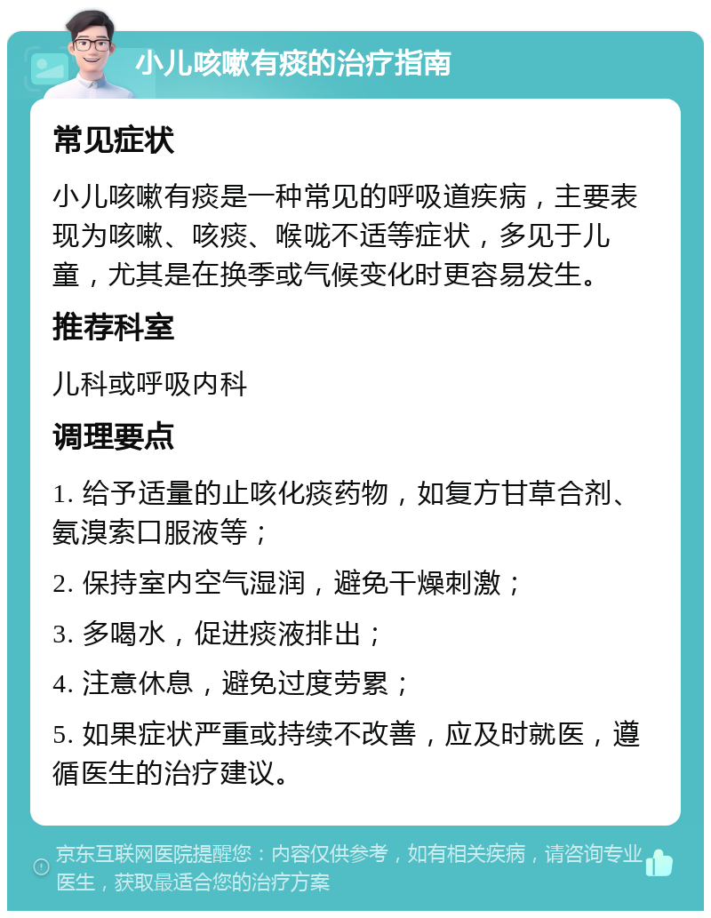 小儿咳嗽有痰的治疗指南 常见症状 小儿咳嗽有痰是一种常见的呼吸道疾病，主要表现为咳嗽、咳痰、喉咙不适等症状，多见于儿童，尤其是在换季或气候变化时更容易发生。 推荐科室 儿科或呼吸内科 调理要点 1. 给予适量的止咳化痰药物，如复方甘草合剂、氨溴索口服液等； 2. 保持室内空气湿润，避免干燥刺激； 3. 多喝水，促进痰液排出； 4. 注意休息，避免过度劳累； 5. 如果症状严重或持续不改善，应及时就医，遵循医生的治疗建议。