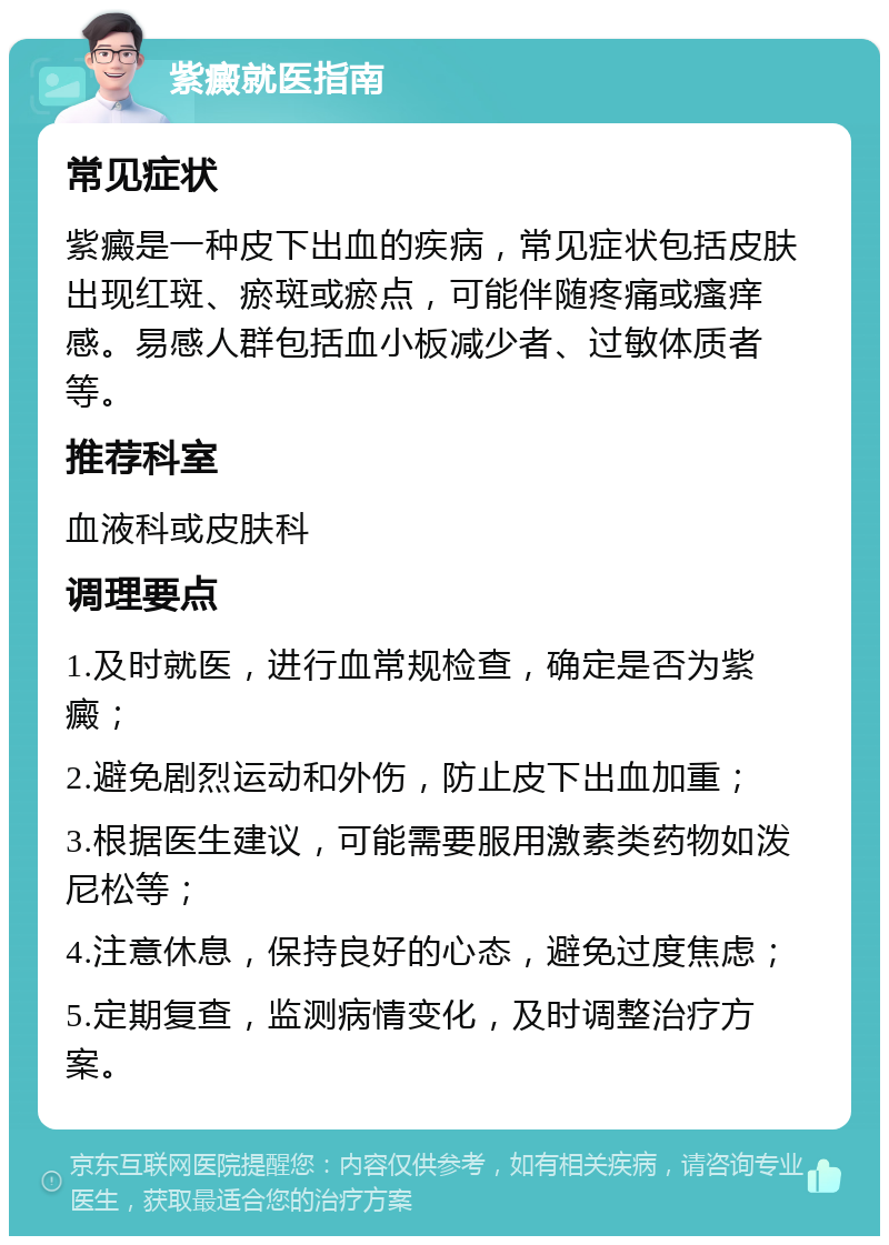 紫癜就医指南 常见症状 紫癜是一种皮下出血的疾病，常见症状包括皮肤出现红斑、瘀斑或瘀点，可能伴随疼痛或瘙痒感。易感人群包括血小板减少者、过敏体质者等。 推荐科室 血液科或皮肤科 调理要点 1.及时就医，进行血常规检查，确定是否为紫癜； 2.避免剧烈运动和外伤，防止皮下出血加重； 3.根据医生建议，可能需要服用激素类药物如泼尼松等； 4.注意休息，保持良好的心态，避免过度焦虑； 5.定期复查，监测病情变化，及时调整治疗方案。