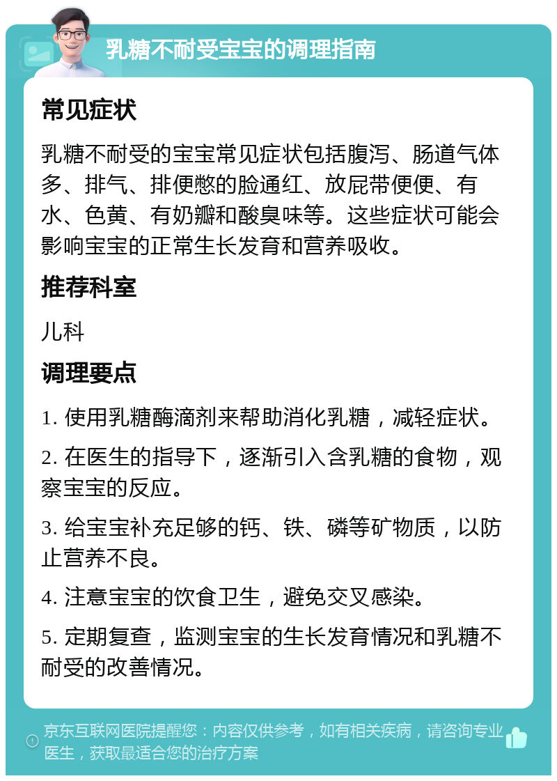 乳糖不耐受宝宝的调理指南 常见症状 乳糖不耐受的宝宝常见症状包括腹泻、肠道气体多、排气、排便憋的脸通红、放屁带便便、有水、色黄、有奶瓣和酸臭味等。这些症状可能会影响宝宝的正常生长发育和营养吸收。 推荐科室 儿科 调理要点 1. 使用乳糖酶滴剂来帮助消化乳糖，减轻症状。 2. 在医生的指导下，逐渐引入含乳糖的食物，观察宝宝的反应。 3. 给宝宝补充足够的钙、铁、磷等矿物质，以防止营养不良。 4. 注意宝宝的饮食卫生，避免交叉感染。 5. 定期复查，监测宝宝的生长发育情况和乳糖不耐受的改善情况。