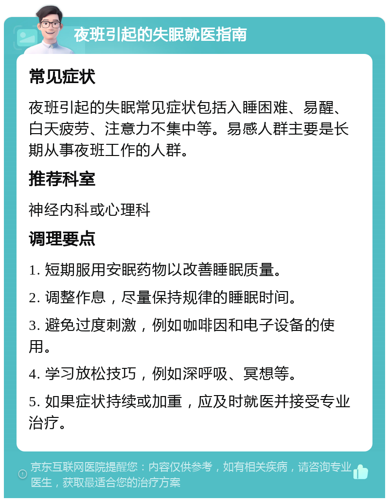 夜班引起的失眠就医指南 常见症状 夜班引起的失眠常见症状包括入睡困难、易醒、白天疲劳、注意力不集中等。易感人群主要是长期从事夜班工作的人群。 推荐科室 神经内科或心理科 调理要点 1. 短期服用安眠药物以改善睡眠质量。 2. 调整作息，尽量保持规律的睡眠时间。 3. 避免过度刺激，例如咖啡因和电子设备的使用。 4. 学习放松技巧，例如深呼吸、冥想等。 5. 如果症状持续或加重，应及时就医并接受专业治疗。